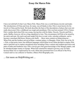 Essay On Marco Polo
I have not told half of what I saw Marco Polo. Marco Polo was a world famous traveler and trader.
The introductions of China and Asia, for many, was all thanks to him. Polo is most known for his
travels to China and his book. His book describes the basis of the descriptions of places that were not
really discovered. Polo s childhood was rough and unordinary. Polo was born around 1254 in Venice.
Polo s mother died when Polo was young, leaving him with his father, Niccolo. Niccolo and Polo s
uncle, Maffeo, however, left on a long expedition to Asia. This circumstance left Polo to be raised by
his uncle and aunt. His uncle and aunt taught Polo how to read, write, calculate arithmetic, and to
become a merchant (McNeese; History.com Staff). ... Show more content on Helpwriting.net ...
When Polo and the brothers arrived at Khan s summer palace, in Shangdu, China, Polo was in his 20
s. Polo, at that point, knew four different languages which Khan loved. Khan decided to employ Polo
and to send him out to explore unexplored areas including China s eastern and southern provinces and
parts of India and Southeast Asia. Polo s travels gave him great knowledge of the Mongol empire, and
he introduced paper money to Europe. When Polo returned he started to govern a city in China
because Khan was so impressed by his work. Khan later promoted him to an official of the Privy
Council and to a tax collector in Yanzhou. (Marco Polo Biography.com;
... Get more on HelpWriting.net ...
 