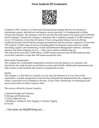 Swot Analysis Of Aramemex
Founded in 1982, Aramex is a United Arab Emirates based company that has now became an
international express, mail delivery and logistics services provider. It is headquartered in Dubai,
United Arab Emirates. The company is the first one from the Arab region to be listed on the NASDAQ
Stock Exchange. Currently the company is operating with a workforce strength of 13,900 employees
in over 354 locations in more than 64 nations. It has a strong global alliance network offering
worldwide presence and for that the company has partnered with the domestic companies of more than
190 countries. It offers range of services including global and domestic express delivery, freight
forwarding, logistics and warehousing, records and Information Management solutions, e business
solutions and online shopping services. ... Show more content on Helpwriting.net ...
This network has more than 12,000 offices, 33,000 vehicles and more than 66,000 employees that
serves their customers in more than 240 nations around the clock.
Multi modal Transportation
The company has a multimodal transportation network to provide options to its customers, this
network has also made the pick up and delivery system quite flexible. Multimodal transportation also
helps Aramex in delivering the time sensitive consignments on time.
Quality
The company is a firm believer of quality in every step and maintains it in every facet of the
organization. A quality management system has been designed and implemented by the company to
ensure a consistent level of standards at all times. It also works continuously on technological and
process innovations in order to improve them.
The services offered by Aramex Logistics:
a) Inbound Freight and Clearance
b) Storage and Warehousing
c) Value Added Services
i. Bundling ii. Kitting iii. Price Tagging iv. Security Tagging
d) Facility
... Get more on HelpWriting.net ...
 