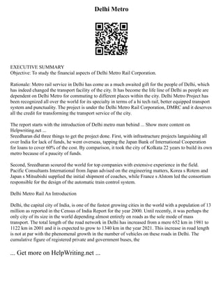 Delhi Metro
EXECUTIVE SUMMARY
Objective: To study the financial aspects of Delhi Metro Rail Corporation.
Rationale: Metro rail service in Delhi has come as a much awaited gift for the people of Delhi, which
has indeed changed the transport facility of the city. It has become the life line of Delhi as people are
dependent on Delhi Metro for commuting to different places within the city. Delhi Metro Project has
been recognized all over the world for its specialty in terms of a hi tech rail, better equipped transport
system and punctuality. The project is under the Delhi Metro Rail Corporation, DMRC and it deserves
all the credit for transforming the transport service of the city.
The report starts with the introduction of Delhi metro man behind ... Show more content on
Helpwriting.net ...
Sreedharan did three things to get the project done. First, with infrastructure projects languishing all
over India for lack of funds, he went overseas, tapping the Japan Bank of International Cooperation
for loans to cover 60% of the cost. By comparison, it took the city of Kolkata 22 years to build its own
metro because of a paucity of funds.
Second, Sreedharan scoured the world for top companies with extensive experience in the field.
Pacific Consultants International from Japan advised on the engineering matters, Korea s Rotem and
Japan s Mitsubishi supplied the initial shipment of coaches, while France s Alstom led the consortium
responsible for the design of the automatic train control system.
Delhi Metro Rail An Introduction
Delhi, the capital city of India, is one of the fastest growing cities in the world with a population of 13
million as reported in the Census of India Report for the year 2000. Until recently, it was perhaps the
only city of its size in the world depending almost entirely on roads as the sole mode of mass
transport. The total length of the road network in Delhi has increased from a mere 652 km in 1981 to
1122 km in 2001 and it is expected to grow to 1340 km in the year 2021. This increase in road length
is not at par with the phenomenal growth in the number of vehicles on these roads in Delhi. The
cumulative figure of registered private and government buses, the
... Get more on HelpWriting.net ...
 