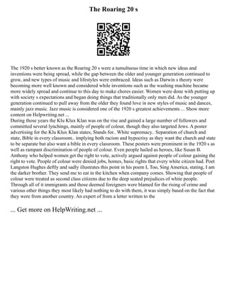 The Roaring 20 s
The 1920 s better known as the Roaring 20 s were a tumultuous time in which new ideas and
inventions were being spread, while the gap between the older and younger generation continued to
grow, and new types of music and lifestyles were embraced. Ideas such as Darwin s theory were
becoming more well known and considered while inventions such as the washing machine became
more widely spread and continue to this day to make chores easier. Women were done with putting up
with society s expectations and began doing things that traditionally only men did. As the younger
generation continued to pull away from the older they found love in new styles of music and dances,
mainly jazz music. Jazz music is considered one of the 1920 s greatest achievements ... Show more
content on Helpwriting.net ...
During those years the Klu Klux Klan was on the rise and gained a large number of followers and
committed several lynchings, mainly of people of colour, though they also targeted Jews. A poster
advertising for the Klu Klux Klan states, Stands for.. White supremacy.. Separation of church and
state, Bible in every classroom.. implying both racism and hypocrisy as they want the church and state
to be separate but also want a bible in every classroom. These posters were prominent in the 1920 s as
well as rampant discrimination of people of colour. Even people hailed as heroes, like Susan B.
Anthony who helped women get the right to vote, actively argued against people of colour gaining the
right to vote. People of colour were denied jobs, homes, basic rights that every white citizen had. Poet
Langston Hughes deftly and sadly illustrates this point in his poem I, Too, Sing America, stating, I am
the darker brother. They send me to eat in the kitchen when company comes. Showing that people of
colour were treated as second class citizens due to the deep seated prejudices of white people.
Through all of it immigrants and those deemed foreigners were blamed for the rising of crime and
various other things they most likely had nothing to do with them, it was simply based on the fact that
they were from another country. An expert of from a letter written to the
... Get more on HelpWriting.net ...
 