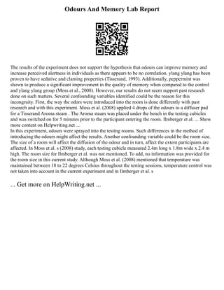Odours And Memory Lab Report
The results of the experiment does not support the hypothesis that odours can improve memory and
increase perceived alertness in individuals as there appears to be no correlation. ylang ylang has been
proven to have sedative and claming properties (Tisserand, 1993). Additionally, peppermint was
shown to produce a significant improvement in the quality of memory when compared to the control
and ylang ylang group (Moss et al., 2008). However, our results do not seem support past research
done on such matters. Several confounding variables identified could be the reason for this
incongruity. First, the way the odors were introduced into the room is done differently with past
research and with this experiment. Moss et al. (2008) applied 4 drops of the odours to a diffuser pad
for a Tisserand Aroma steam . The Aroma steam was placed under the bench in the testing cubicles
and was switched on for 5 minutes prior to the participant entering the room. Ilmberger et al. ... Show
more content on Helpwriting.net ...
In this experiment, odours were sprayed into the testing rooms. Such differences in the method of
introducing the odours might affect the results. Another confounding variable could be the room size.
The size of a room will affect the diffusion of the odour and in turn, affect the extent participants are
affected. In Moss et al. s (2008) study, each testing cubicle measured 2.4m long x 1.8m wide x 2.4 m
high. The room size for Ilmberger et al. was not mentioned. To add, no information was provided for
the room size in this current study. Although Moss et al. (2008) mentioned that temperature was
maintained between 18 to 22 degrees Celsius throughout the testing sessions, temperature control was
not taken into account in the current experiment and in Ilmberger et al. s
... Get more on HelpWriting.net ...
 
