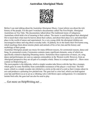 Australian Aboriginal Music
Before I can start talking about the Australian Aborigines Music, I must inform you about the rich
history of the people. For this part I watched a documentary called The First People: Aboriginal
Australians on You Tube. The documentary talked about The traditional music of indigenous
Australians which held a lot of meaning to their culture. The music is used throughout their aboriginal
life to teach them what must be known about their culture, and about their place in it, and about their
place in the world of nature and supernatural. As a very young child, the aboriginal children are
encouraged to dance and sing about everyday tasks. At puberty, he or she learns their first karma song,
which teachings them about totemic plants and animals of his or her clan and the history and
mythology of their group.
Australian Aborigines people use music for many different reasons, for ceremonial reasons, dance and
Song. In ceremonial events, Ceremonies contains many significant elements, some of which are
specifically related to depicting Dreaming stories. Sometimes these expressions of music, art, song,
dance and performance are seen as separate commodities in the Western world. However, from an
Aboriginal perspective they are all part of a complex whole. Dance is a unique aspect of ... Show more
content on Helpwriting.net ...
The most popular is the didjeridu, which a simple wooden tube blown with the lips like a trumpet,
which gains its sonic flexibility from controllable resonances of the player s vocal tract. The bull
roarer, which is a simple wooden slat whirled in a circle on the end of a cord so that it rotates about its
axis and produces a pulsating low pitched roar. The gum leaf is a tree leaf, which you hold against
your lips and blown so as to act as a vibrating valve with blown open configuration. It is intended to
imitate bird calls; the gum leaf can also be used to play
... Get more on HelpWriting.net ...
 