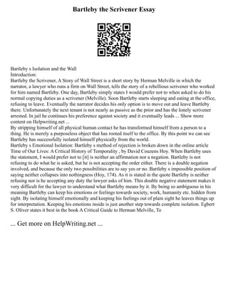 Bartleby the Scrivener Essay
Bartleby s Isolation and the Wall
Introduction:
Bartleby the Scrivener, A Story of Wall Street is a short story by Herman Melville in which the
narrator, a lawyer who runs a firm on Wall Street, tells the story of a rebellious scrivener who worked
for him named Bartleby. One day, Bartleby simply states I would prefer not to when asked to do his
normal copying duties as a scrivener (Melville). Soon Bartleby starts sleeping and eating at the office,
refusing to leave. Eventually the narrator decides his only option is to move out and leave Bartleby
there. Unfortunately the next tenant is not nearly as passive as the prior and has the lonely scrivener
arrested. In jail he continues his preference against society and it eventually leads ... Show more
content on Helpwriting.net ...
By stripping himself of all physical human contact he has transformed himself from a person to a
thing. He is merely a purposeless object that has rooted itself to the office. By this point we can see
Bartleby has successfully isolated himself physically from the world.
Bartleby s Emotional Isolation: Bartleby s method of rejection is broken down in the online article
Time of Our Lives: A Critical History of Temporality , by David Couzens Hoy. When Bartleby uses
the statement, I would prefer not to [it] is neither an affirmation nor a negation. Bartleby is not
refusing to do what he is asked, but he is not accepting the order either. There is a double negation
involved, and because the only two possibilities are to say yes or no. Bartleby s impossible position of
saying neither collapses into nothingness (Hoy, 174). As it is stated in the quote Bartleby is neither
refusing nor is he accepting any duty the lawyer asks of him. This double negative statement makes it
very difficult for the lawyer to understand what Bartleby means by it. By being so ambiguous in his
meaning Bartleby can keep his emotions or feelings towards society, work, humanity etc. hidden from
sight. By isolating himself emotionally and keeping his feelings out of plain sight he leaves things up
for interpretation. Keeping his emotions inside is just another step towards complete isolation. Egbert
S. Oliver states it best in the book A Critical Guide to Herman Melville, To
... Get more on HelpWriting.net ...
 