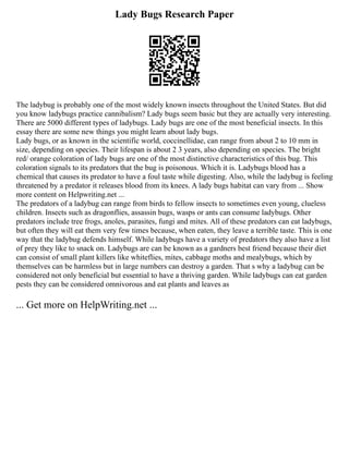 Lady Bugs Research Paper
The ladybug is probably one of the most widely known insects throughout the United States. But did
you know ladybugs practice cannibalism? Lady bugs seem basic but they are actually very interesting.
There are 5000 different types of ladybugs. Lady bugs are one of the most beneficial insects. In this
essay there are some new things you might learn about lady bugs.
Lady bugs, or as known in the scientific world, coccinellidae, can range from about 2 to 10 mm in
size, depending on species. Their lifespan is about 2 3 years, also depending on species. The bright
red/ orange coloration of lady bugs are one of the most distinctive characteristics of this bug. This
coloration signals to its predators that the bug is poisonous. Which it is. Ladybugs blood has a
chemical that causes its predator to have a foul taste while digesting. Also, while the ladybug is feeling
threatened by a predator it releases blood from its knees. A lady bugs habitat can vary from ... Show
more content on Helpwriting.net ...
The predators of a ladybug can range from birds to fellow insects to sometimes even young, clueless
children. Insects such as dragonflies, assassin bugs, wasps or ants can consume ladybugs. Other
predators include tree frogs, anoles, parasites, fungi and mites. All of these predators can eat ladybugs,
but often they will eat them very few times because, when eaten, they leave a terrible taste. This is one
way that the ladybug defends himself. While ladybugs have a variety of predators they also have a list
of prey they like to snack on. Ladybugs are can be known as a gardners best friend because their diet
can consist of small plant killers like whiteflies, mites, cabbage moths and mealybugs, which by
themselves can be harmless but in large numbers can destroy a garden. That s why a ladybug can be
considered not only beneficial but essential to have a thriving garden. While ladybugs can eat garden
pests they can be considered omnivorous and eat plants and leaves as
... Get more on HelpWriting.net ...
 