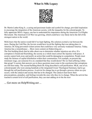 What Is Mlk Legacy
Dr. Martin Luther King Jr., a caring and passionate leader and symbol for change, provided inspiration
to encourage the integration of the American society, with the inequality for the colored people. To
fully appreciate MLK s legacy, one has to understand his importance during the American Civil Rights
Movement. The American Civil War was growing, which could have very likely led to the fall of the
strongest nation in the world.
MLK knew that the nation would fall if we kept fighting. His solution averted a war between the
races. During the Cold War, the Soviets would have loved the fighting that was taking place in
America. Dr. King prevented violent actions that could have very seriously weakened America. Today,
America has a remembrance ... Show more content on Helpwriting.net ...
The first building block that he talks about was to determine whether injustices are alive. If a
corruption is found and flourishing, the society as a whole must correct the injustice with peace. A
society cannot look away and justify an action that could be damaging to a population. People must
study the fairness of capital distribution within their communities. For example, on present day
minimum wage, can someone live at a standard that they would desire? Do we find suffering within
that group? A society that answers yes to these questions must come to the conclusion that corruptions
are still here today. The second building block Dr. King described is self purification. MLK, one of six
colored people who were among hundreds at the integrated Crozer Theological Seminary, had to go
through the self purification process. A activist for change has to go through a process where an sync
occurs, with the catalyst and society that has to be changed. The catalyst must know their
preconceptions, prejudice, and feelings towards the ones who they try to change. When the activist has
reached a certain level of self purification, they can start adding on to the the next
... Get more on HelpWriting.net ...
 