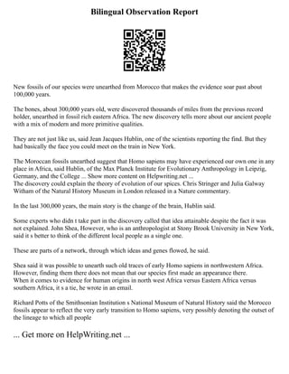Bilingual Observation Report
New fossils of our species were unearthed from Morocco that makes the evidence soar past about
100,000 years.
The bones, about 300,000 years old, were discovered thousands of miles from the previous record
holder, unearthed in fossil rich eastern Africa. The new discovery tells more about our ancient people
with a mix of modern and more primitive qualities.
They are not just like us, said Jean Jacques Hublin, one of the scientists reporting the find. But they
had basically the face you could meet on the train in New York.
The Moroccan fossils unearthed suggest that Homo sapiens may have experienced our own one in any
place in Africa, said Hublin, of the Max Planck Institute for Evolutionary Anthropology in Leipzig,
Germany, and the College ... Show more content on Helpwriting.net ...
The discovery could explain the theory of evolution of our spices. Chris Stringer and Julia Galway
Witham of the Natural History Museum in London released in a Nature commentary.
In the last 300,000 years, the main story is the change of the brain, Hublin said.
Some experts who didn t take part in the discovery called that idea attainable despite the fact it was
not explained. John Shea, However, who is an anthropologist at Stony Brook University in New York,
said it s better to think of the different local people as a single one.
These are parts of a network, through which ideas and genes flowed, he said.
Shea said it was possible to unearth such old traces of early Homo sapiens in northwestern Africa.
However, finding them there does not mean that our species first made an appearance there.
When it comes to evidence for human origins in north west Africa versus Eastern Africa versus
southern Africa, it s a tie, he wrote in an email.
Richard Potts of the Smithsonian Institution s National Museum of Natural History said the Morocco
fossils appear to reflect the very early transition to Homo sapiens, very possibly denoting the outset of
the lineage to which all people
... Get more on HelpWriting.net ...
 
