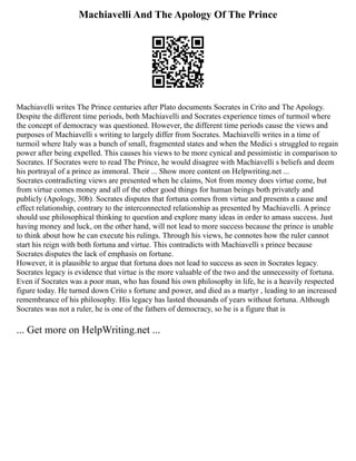 Machiavelli And The Apology Of The Prince
Machiavelli writes The Prince centuries after Plato documents Socrates in Crito and The Apology.
Despite the different time periods, both Machiavelli and Socrates experience times of turmoil where
the concept of democracy was questioned. However, the different time periods cause the views and
purposes of Machiavelli s writing to largely differ from Socrates. Machiavelli writes in a time of
turmoil where Italy was a bunch of small, fragmented states and when the Medici s struggled to regain
power after being expelled. This causes his views to be more cynical and pessimistic in comparison to
Socrates. If Socrates were to read The Prince, he would disagree with Machiavelli s beliefs and deem
his portrayal of a prince as immoral. Their ... Show more content on Helpwriting.net ...
Socrates contradicting views are presented when he claims, Not from money does virtue come, but
from virtue comes money and all of the other good things for human beings both privately and
publicly (Apology, 30b). Socrates disputes that fortuna comes from virtue and presents a cause and
effect relationship, contrary to the interconnected relationship as presented by Machiavelli. A prince
should use philosophical thinking to question and explore many ideas in order to amass success. Just
having money and luck, on the other hand, will not lead to more success because the prince is unable
to think about how he can execute his rulings. Through his views, he connotes how the ruler cannot
start his reign with both fortuna and virtue. This contradicts with Machiavelli s prince because
Socrates disputes the lack of emphasis on fortune.
However, it is plausible to argue that fortuna does not lead to success as seen in Socrates legacy.
Socrates legacy is evidence that virtue is the more valuable of the two and the unnecessity of fortuna.
Even if Socrates was a poor man, who has found his own philosophy in life, he is a heavily respected
figure today. He turned down Crito s fortune and power, and died as a martyr , leading to an increased
remembrance of his philosophy. His legacy has lasted thousands of years without fortuna. Although
Socrates was not a ruler, he is one of the fathers of democracy, so he is a figure that is
... Get more on HelpWriting.net ...
 