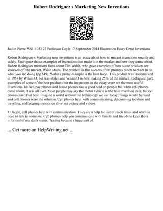 Robert Rodriguez s Marketing New Inventions
Judlin Pierre WSIII 023 27 Professor Coyle 17 September 2014 Illustration Essay Great Inventions
Robert Rodriguez s Marketing new inventions is an essay about how to market inventions smartly and
safely. Rodriguez shows examples of inventions that made it in the market and how they came about.
Robert Rodriguez mentions facts about Tim Walsh, who gave examples of how some products are
knocked off the market. Walsh states, The problem is that success often prompts others to want in on
what you are doing (pg.549). Walsh s prime example is the hula hoop. This product was trademarked
in 1958 by Wham O, but was stolen and Wham O is now making 25% of the market. Rodriguez gave
examples of some of the best products but the inventions in the essay were not the most useful
inventions. In fact, pay phones and house phones had a good hold on people but when cell phones
came about, it was all over. Most people may say the motor vehicle is the best invention ever, but cell
phones have that beat. Imagine a world without the technology we use today; things would be hard
and cell phones were the solution. Cell phones help with communicating, determining location and
traveling, and keeping memories alive via picture and videos.
To begin, cell phones help with communication. They are a help for out of reach times and when in
need to talk to someone. Cell phones help you communicate with family and friends to keep them
informed of our daily status. Texting became a huge part of
... Get more on HelpWriting.net ...
 