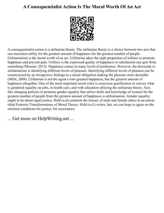 A Consequentialist Action Is The Moral Worth Of An Act
A consequentialist action is a utilitarian theory. The utilitarian theory is a choice between two acts that
can maximize utility for the greatest amount of happiness for the greatest number of people.
Utilitarianism is the moral worth of an act. Utilitarian takes the right proportion of utilities to promote
happiness and prevent pain. Utilities is the expressed quality of happiness or satisfaction one gets from
something (Mossier, 2013). Happiness comes in many levels of preference. However, the downside to
utilitarianism is identifying different levels of pleasure. Identifying different levels of pleasure can be
counteracted by an irrespective feelings to a moral obligation making the pleasure more desirable
(Mills, 2008). Utilitarian is not the agent s own greatest happiness, but the greatest amount of
happiness altogether. One of the most important social roles is conscious gratification in convey what
is gendered equality on jobs, in health care, and with education utilizing the utilitarian theory. Acts
like changing policies to promote gender equality that utilize skills and knowledge of women for the
greatest number of people from the greatest amount of happiness is utilitarianism. Gender equality
ought to be about equal justice. Held (n.d) contrasts the history of male and female ethics in an article
titled Feminist Transformations of Moral Theory. Held (n.d.) writes, but, we can hope to agree on the
minimal conditions for justice, for coexistence
... Get more on HelpWriting.net ...
 