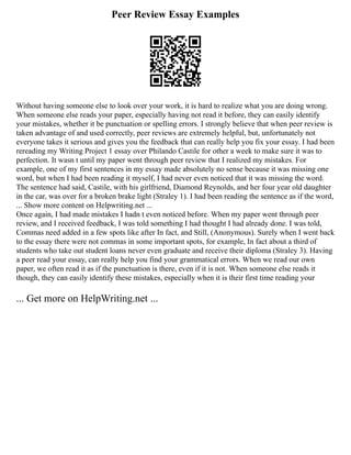 Peer Review Essay Examples
Without having someone else to look over your work, it is hard to realize what you are doing wrong.
When someone else reads your paper, especially having not read it before, they can easily identify
your mistakes, whether it be punctuation or spelling errors. I strongly believe that when peer review is
taken advantage of and used correctly, peer reviews are extremely helpful, but, unfortunately not
everyone takes it serious and gives you the feedback that can really help you fix your essay. I had been
rereading my Writing Project 1 essay over Philando Castile for other a week to make sure it was to
perfection. It wasn t until my paper went through peer review that I realized my mistakes. For
example, one of my first sentences in my essay made absolutely no sense because it was missing one
word, but when I had been reading it myself, I had never even noticed that it was missing the word.
The sentence had said, Castile, with his girlfriend, Diamond Reynolds, and her four year old daughter
in the car, was over for a broken brake light (Straley 1). I had been reading the sentence as if the word,
... Show more content on Helpwriting.net ...
Once again, I had made mistakes I hadn t even noticed before. When my paper went through peer
review, and I received feedback, I was told something I had thought I had already done. I was told,
Commas need added in a few spots like after In fact, and Still, (Anonymous). Surely when I went back
to the essay there were not commas in some important spots, for example, In fact about a third of
students who take out student loans never even graduate and receive their diploma (Straley 3). Having
a peer read your essay, can really help you find your grammatical errors. When we read our own
paper, we often read it as if the punctuation is there, even if it is not. When someone else reads it
though, they can easily identify these mistakes, especially when it is their first time reading your
... Get more on HelpWriting.net ...
 