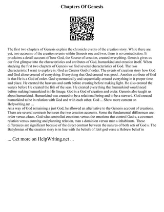 Chapters Of Genesis
The first two chapters of Genesis explain the chronicle events of the creation story. While there are
yet, two accounts of the creation events within Genesis one and two, there is no contradiction. It
proclaims a detail account of how God, the Source of creation, created everything. Genesis gives us
our first glimpse into the characteristics and attributes of God, humankind and creation itself. When
studying the first two chapters of Genesis we find several characteristics of God. The two
characteristic I want to explore is: God as Creator God of order. The events of creation story how God
and God alone created of everything. Everything that God created was good . Another attribute of God
is that He is a God of order. God systematically and sequentially created everything in it proper time
and place. He created the heavens and earth before creating before making light. He also created the
waters before He created the fish of the seas. He created everything that humankind would need
before making humankind in His Image. God is a God of creation and order. Genesis also taught us
about humankind. Humankind was created to be a relational being and to be a steward. God created
humankind to be in relation with God and with each other. God ... Show more content on
Helpwriting.net ...
As a way of God remaining a just God, he allowed an alternative to the Genesis account of creations.
There are several contrasts between the two creation accounts. Some the fundamental differences are:
order versus chaos, God who controlled emotions versus the emotions that control God s, a covenant
relation versus cunning and planning relation, man s dominion versus man s inhabitants. These
differences are significant because of the direct contrast between the natures of both sets of God s. The
Babylonian of the creation story is in line with the beliefs of Idol god verse a Hebrew belief in
... Get more on HelpWriting.net ...
 
