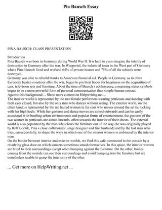 Pia Bausch Essay
PINA BAUSCH: CLASS PRESENTATION
Introduction
Pina Bausch was born in Germany during World War II. It is hard to even imagine the totality of
destruction in Germany after the war. In Wuppertal, the industrial town in the West part of Germany
where Pina Bausch lived and worked, 64% of private houses and 75% of all the schools were
destroyed.
Germany was able to rebuild thanks to American financial aid. People in Germany, as in other
European beaten countries after the war, began to pin their hopes for happiness on the acquisition of
cars, television sets and furniture. About the time of Bausch s adolescence, comparing status symbols
began to be a more powerful form of personal communication than simple human contact.
Against this background ... Show more content on Helpwriting.net ...
The interior world is represented by the two female performers wearing petticoats and dancing with
their eyes closed, but also by the only man who dances without seeing. The exterior world, on the
other hand, is represented by the red haired woman in fur coat who moves around the set tic tocking
with her high heels. While her gestures and dance moves are aimed outwards and can be easily
associated with bustling urban environments and popular forms of entertainment, the gestures of the
two women in petticoats are aimed inwards, often towards the interior of their chests. The external
world is also populated by the man who clears the furniture out of the way (he was originally played
by Rolf Borzik, Pina s close collaborator, stage designer and first husband) and by the last man who
tries, unsuccessfully, to shape the ways in which one of the interior women is embraced by the interior
man.
On the border between interior and exterior worlds, we find this café, connected to the outside by a
revolving glass door on which dancers sometimes smash themselves. In this space, the interior women
are blind to their surroundings except when bumping against the furniture. On the other, bodies
coming from the outside can see their surroundings and avoid bumping into the furniture but are
nonetheless unable to grasp the interiority of the other
... Get more on HelpWriting.net ...
 
