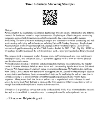 Three E-Business Marketing Strategies
Abstract:
Advancement in the internet and information Technology provides several opportunities and different
channels for businesses to market to products services. Deploying an effective targeted e marketing
campaigns an important strategic decision for businesses to stay competitive and to increase
profitability. The three e business marketing strategies are: e commerce website, e marketing and web
services using underlying web technologies including Extensible Markup Language, Simple object
Access protocol, Web Services Description Language and Universal Descript on, Discovery and
International specification using NuSOAP Web Services Toolkit for PHP, HTML, My SQL, HTTP etc.
We evaluate the effectiveness of the web technologies used ... Show more content on Helpwriting.net
...
The company took in to account product features, costs, staff training needs and costs maintenance
and upgrade costs, data conversion costs, IT equipment upgrade costs to meet the various product
specification requirements.
Proposed solution to solve of problems and challenges for externally hosted platforms, the popular
choice is between Microsoft Windows Web Server and Linux running Apache Web Server. Microsoft
Windows Web Server support Microsoft native programming language ASP.net from the .net frame
work family. Linux Apache Web Server does not support ASP.net. Another web technologies decision
to make is the specifications, frame works and toolkits to use for deploying the web services. A web
service according to Glass is software service that accepts digital requests and returns digital
responses . Many people think that the term web service is a specialized service that can be used
across the World Wide Web that lead to opinions like Web services will fail because there won t be
enough demand for subscriptions to internet software services.
Web service is a specialized service that can be used across the World Wide Web that lead to opinions
like web services will fail because there won t be enough demand for subscriptions to internet
... Get more on HelpWriting.net ...
 