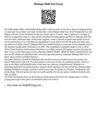 Shmups Skill Test Essay
My bullet dodge ability and building dodge skills could use some work, but at least my judging ability
is sound and my coolness very high. At least that s what Shmups Skill Test, from Triangle Service and
Degica tells me. It also informed me that my Gamer Age is 33 years, which I guess isn t too bad, at
least not compared to what I ve been told by the Brain Training games and Wii Fit. Shmups Skill Test
arrived at this conclusion after, as the name suggests, it threw a bunch of quick mini games at me to
test my proficiency. It is a title that can, depending on your skill level with the genre, provide a nice
ego boost or a reality check. If Shmups Skill Test sounds familiar it is because it was originally part of
the Japanese arcade game, Shooting Love 2007. The compilation eventually made its way to Xbox
360 in North America and Europe as Shooting Love 200X, and now PC gamers can join in on the fun.
Don t worry as the other games in the collection, MINUS ZERO, TRIZEAL Remix and EXZEAL will
also see PC releases as individual titles. Given its age and relatively simplicity Shmups Skill Test is ...
Show more content on Helpwriting.net ...
The game features a myriad of challenges that are thrown at you in rapid succession, giving it an
almost Wariorware style feel. The game doesn t waste a lot of time on explaining exactly what you
have to do either, but thankfully most of the tasks are relatively straightforward. Whether it is
protecting earth from incoming meteors, trying to shoot spinning cans into a trash bin, blasting tanks,
dodging buildings or trying to grab the correct power ups, the games are all quick, challenging, and
entertaining. The mini games are also over quite quickly, but you are given a random selection each
time you play.
All of the mini games focus on skills that you really need to do well in the shmup genre, so with a
young gamer age in this game you should be able to do well in
... Get more on HelpWriting.net ...
 