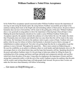 William Faulkner s Nobel Prize Acceptance
In his Nobel Prize acceptance speech renowned author William Faulkner stresses the importance of
moving on and curing the human spirit. By using rhetoric Faulkner successfully gives hope to his
audience making them look on the bright side and reminding authors of their power. He proves that if
humanity does not move forward they will be stuck in the gefing pity of the past. William Faulkner
does a very good job at using pathos to show the importance of having hope when all hope is lost.
Making the point that humanity should not live under a curse (William Faulkner Nobel prize
Acceptance speech), the speaker reminds the audience of a time before the war. He makes the claim
that if humanity does not relearn and rebuild what was once there then the will be stuck in the same
old routine. By listening to his advice the audience starts to gain a sense of hope. Faulkner also uses
pathos when he says he refuses to believe that humanity is doomed; he gives them a message of
rehabilitation to endure and prevail. Not only is he giving hope but also he is using pathos to get the
audience to move forward. Throughout the speech he ... Show more content on Helpwriting.net ...
He uses his credibility as an author to influence others to work harder and help humanity move on. He
encourages them to write about better days and the hope that humanity still has. Speaking directly to
the poets and authors Faulkner states It is his privilege to help man endure by lifting his heart, by
reminding him of the courage and honor and hope and pride and compassion and pity and sacrifice
which have been the glory of his past. Using ethos he emphasises the importance of poets and how
strong their connection really is with the rest of the world. Faulkner assures his audience that the pain
will be worth it and writing about hope will help people look forward. He proves that if writer can
make the first move then humanity will follow in becoming
... Get more on HelpWriting.net ...
 