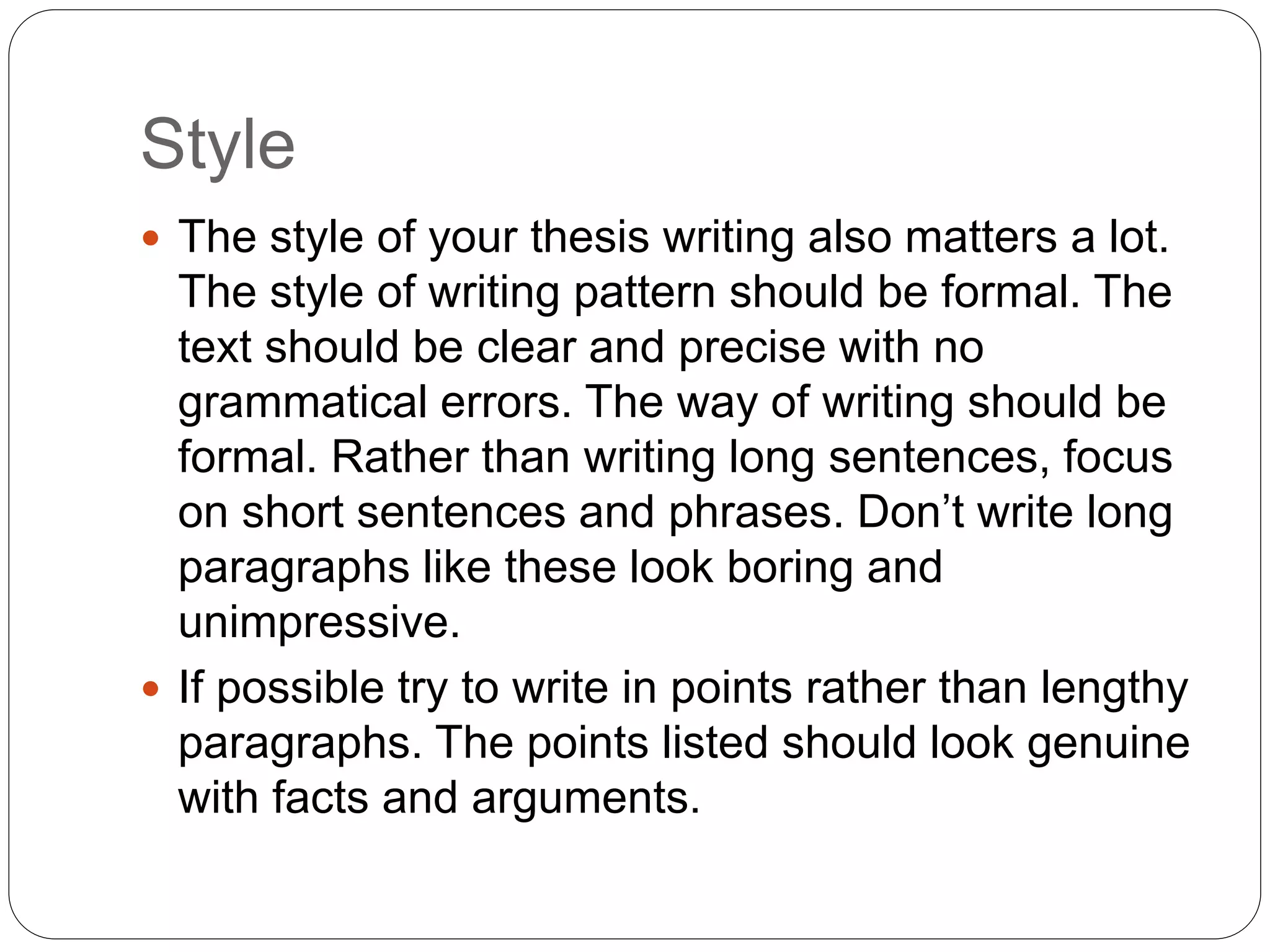 Style
 The style of your thesis writing also matters a lot.
The style of writing pattern should be formal. The
text should be clear and precise with no
grammatical errors. The way of writing should be
formal. Rather than writing long sentences, focus
on short sentences and phrases. Don’t write long
paragraphs like these look boring and
unimpressive.
 If possible try to write in points rather than lengthy
paragraphs. The points listed should look genuine
with facts and arguments.
 