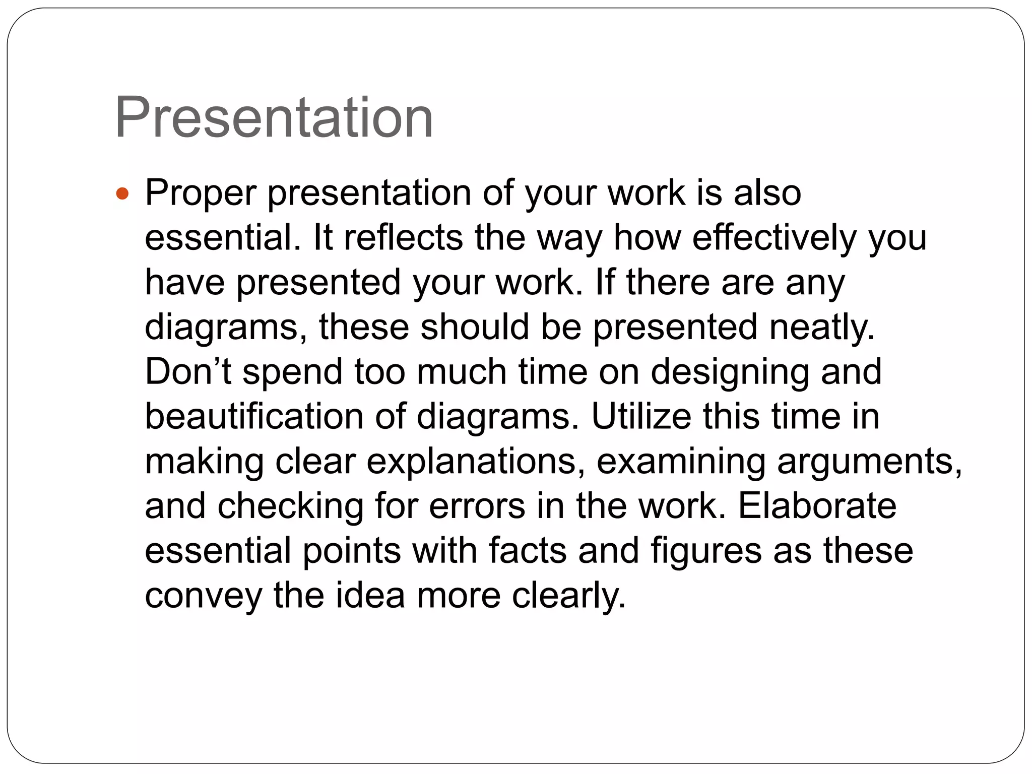 Presentation
 Proper presentation of your work is also
essential. It reflects the way how effectively you
have presented your work. If there are any
diagrams, these should be presented neatly.
Don’t spend too much time on designing and
beautification of diagrams. Utilize this time in
making clear explanations, examining arguments,
and checking for errors in the work. Elaborate
essential points with facts and figures as these
convey the idea more clearly.
 
