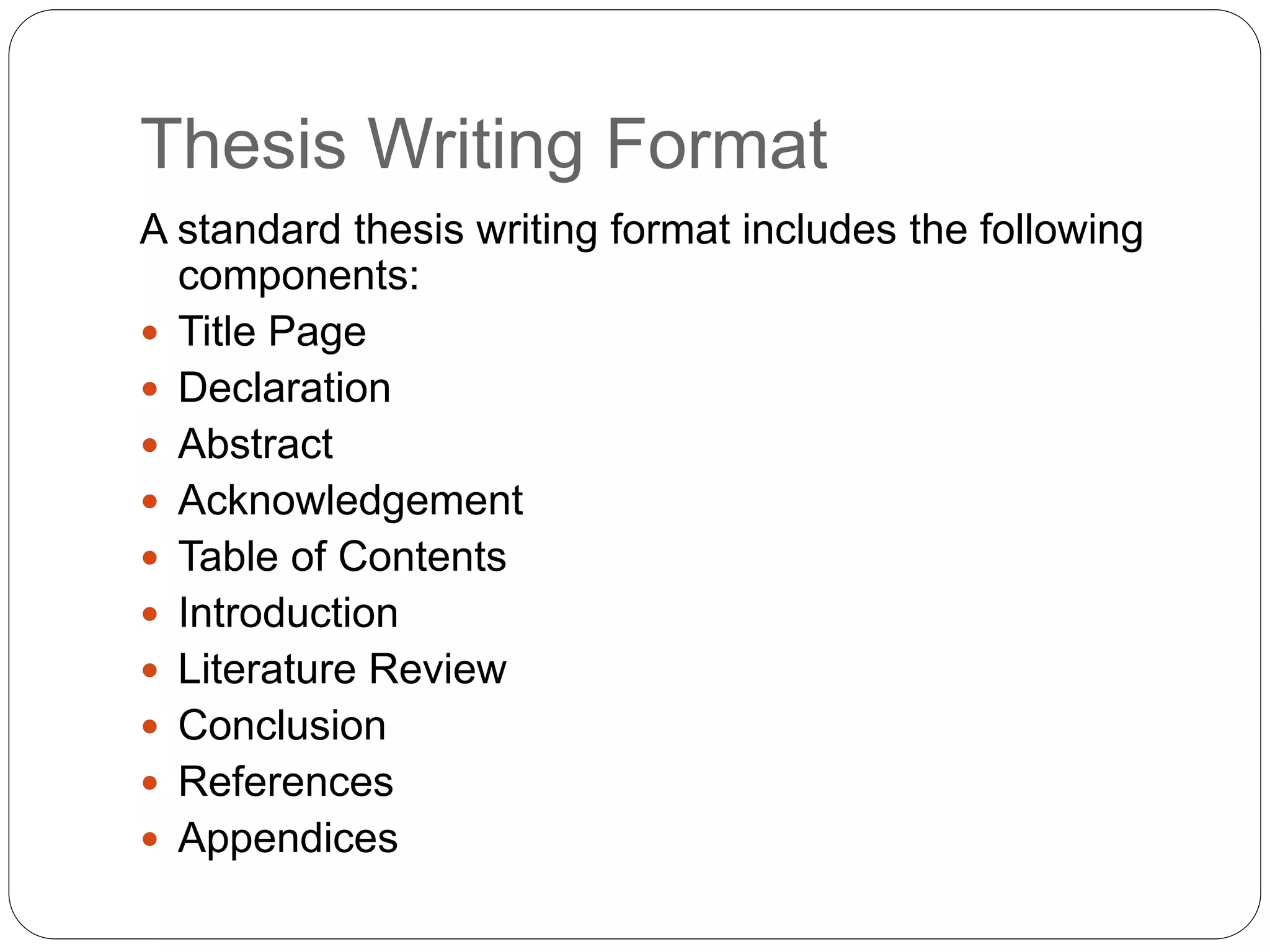 Thesis Writing Format
A standard thesis writing format includes the following
components:
 Title Page
 Declaration
 Abstract
 Acknowledgement
 Table of Contents
 Introduction
 Literature Review
 Conclusion
 References
 Appendices
 