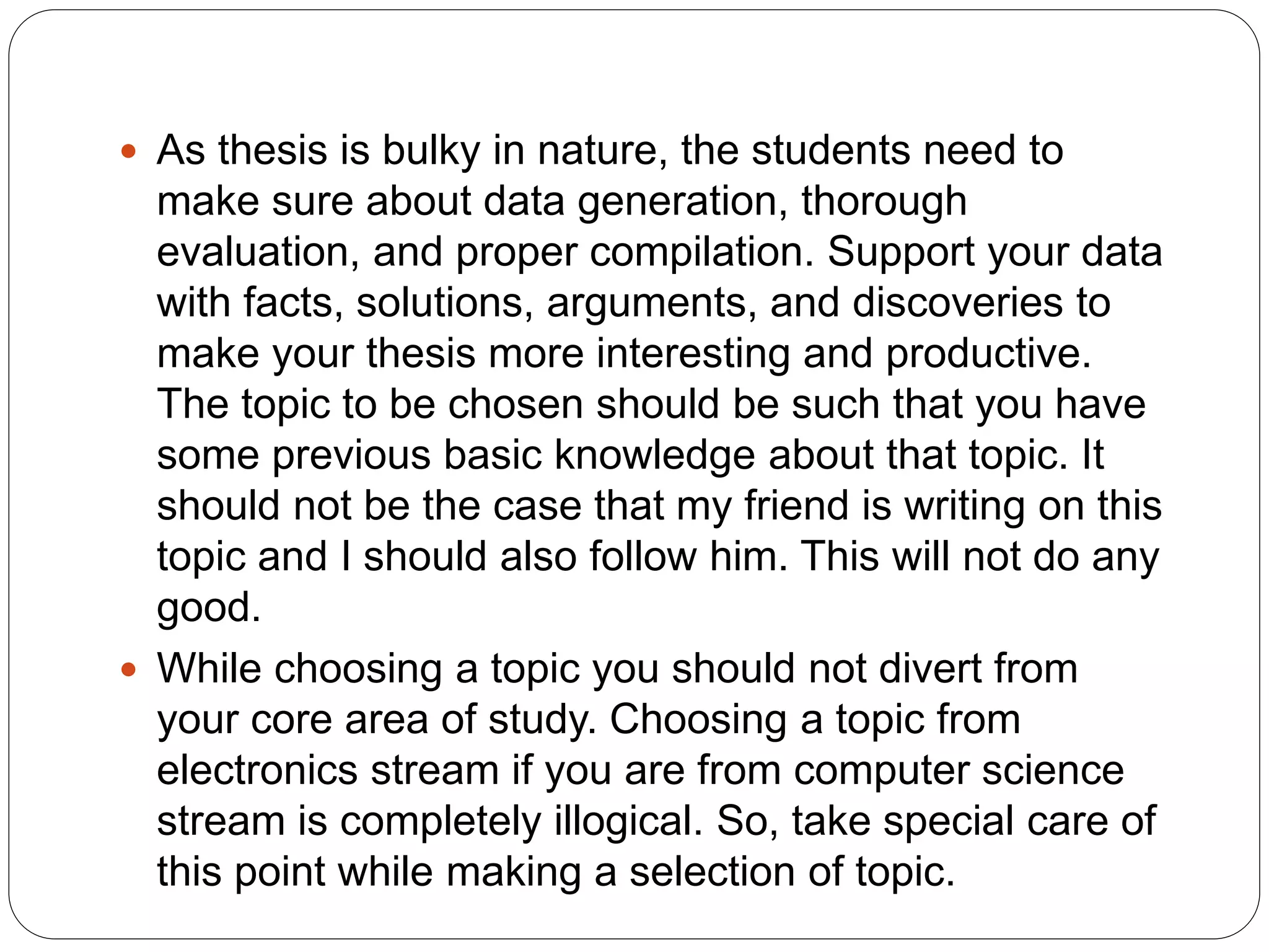  As thesis is bulky in nature, the students need to
make sure about data generation, thorough
evaluation, and proper compilation. Support your data
with facts, solutions, arguments, and discoveries to
make your thesis more interesting and productive.
The topic to be chosen should be such that you have
some previous basic knowledge about that topic. It
should not be the case that my friend is writing on this
topic and I should also follow him. This will not do any
good.
 While choosing a topic you should not divert from
your core area of study. Choosing a topic from
electronics stream if you are from computer science
stream is completely illogical. So, take special care of
this point while making a selection of topic.
 
