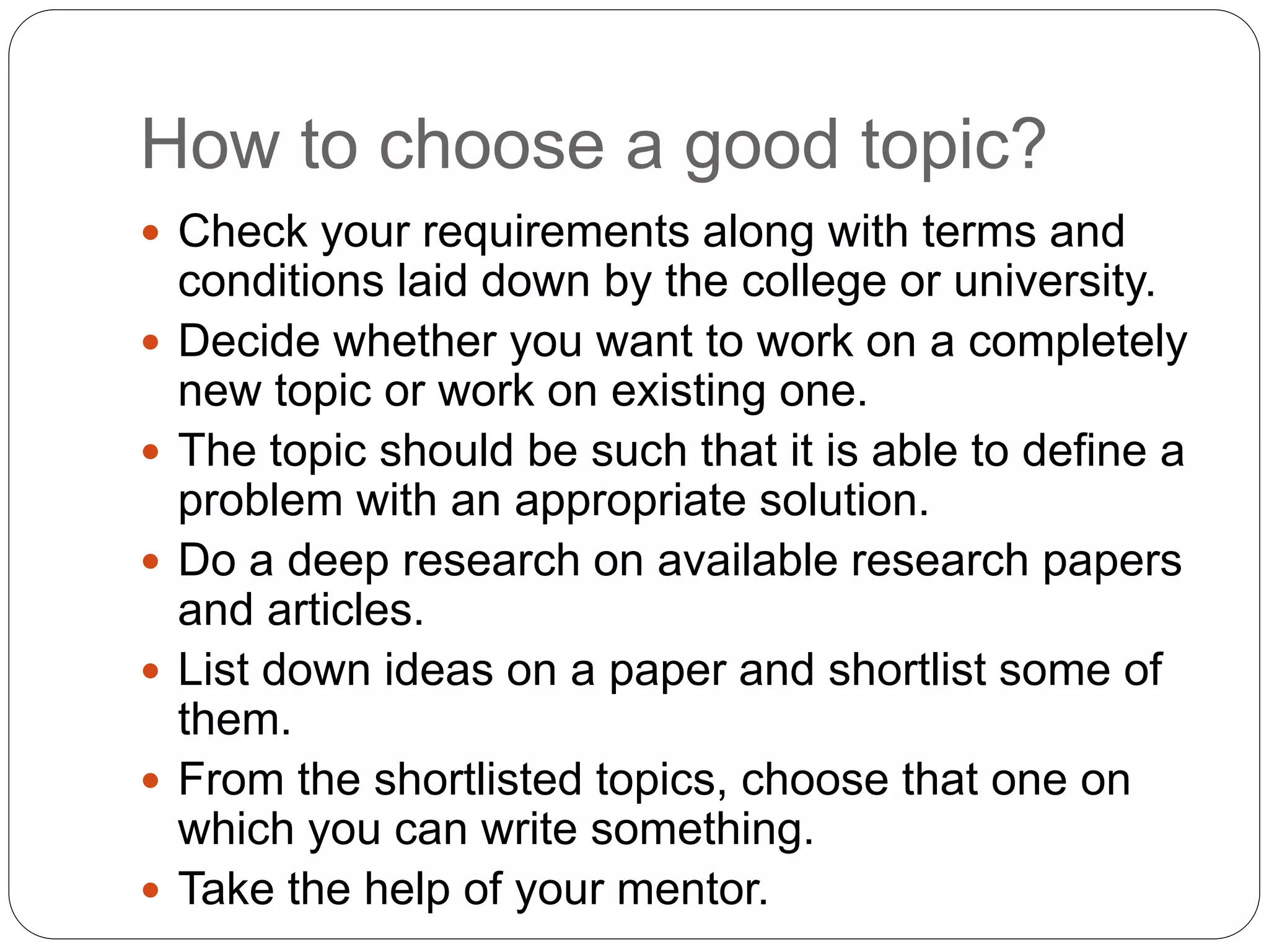 How to choose a good topic?
 Check your requirements along with terms and
conditions laid down by the college or university.
 Decide whether you want to work on a completely
new topic or work on existing one.
 The topic should be such that it is able to define a
problem with an appropriate solution.
 Do a deep research on available research papers
and articles.
 List down ideas on a paper and shortlist some of
them.
 From the shortlisted topics, choose that one on
which you can write something.
 Take the help of your mentor.
 