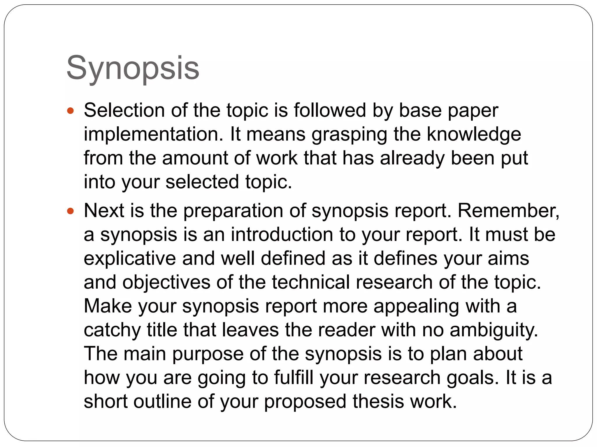 Synopsis
 Selection of the topic is followed by base paper
implementation. It means grasping the knowledge
from the amount of work that has already been put
into your selected topic.
 Next is the preparation of synopsis report. Remember,
a synopsis is an introduction to your report. It must be
explicative and well defined as it defines your aims
and objectives of the technical research of the topic.
Make your synopsis report more appealing with a
catchy title that leaves the reader with no ambiguity.
The main purpose of the synopsis is to plan about
how you are going to fulfill your research goals. It is a
short outline of your proposed thesis work.
 