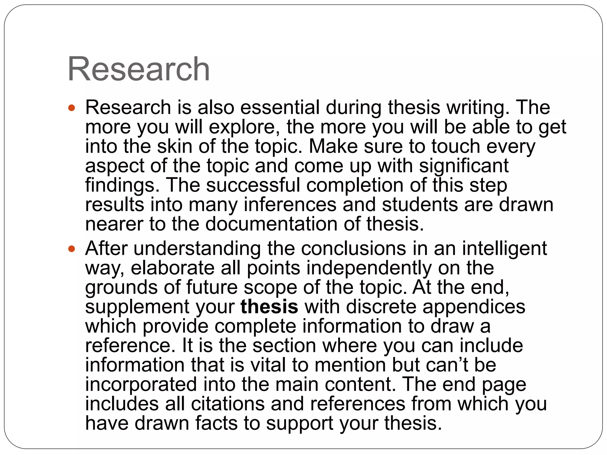 Research
 Research is also essential during thesis writing. The
more you will explore, the more you will be able to get
into the skin of the topic. Make sure to touch every
aspect of the topic and come up with significant
findings. The successful completion of this step
results into many inferences and students are drawn
nearer to the documentation of thesis.
 After understanding the conclusions in an intelligent
way, elaborate all points independently on the
grounds of future scope of the topic. At the end,
supplement your thesis with discrete appendices
which provide complete information to draw a
reference. It is the section where you can include
information that is vital to mention but can’t be
incorporated into the main content. The end page
includes all citations and references from which you
have drawn facts to support your thesis.
 