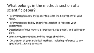 What belongs in the methods section of a
scientific paper?
• Information to allow the reader to assess the believability of your
result.
• Information needed by another researcher to replicate your
experiment.
• Description of your materials ,procedure, equipment, and calibration
plots.
• Limitations,assumptions,and the range of validity .
• Description of your analytical methods, including reference to any
specialized statically software.
 