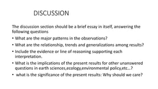 DISCUSSION
The discussion section should be a brief essay in itself, answering the
following questions
• What are the major patterns in the observations?
• What are the relationship, trends and generalizations among results?
• Include the evidence or line of reasoning supporting each
interpretation.
• What is the implications of the present results for other unanswered
questions in earth sciences,ecology,environmental policy,etc…?
• what is the significance of the present results: Why should we care?
 