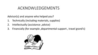 ACKNOWLEDGEMENTS
Advisor(s) and anyone who helped you?
1. Technically (including materials, supplies)
2. Intellectually (assistance ,advice)
3. Financially (for example ,departmental support , travel grand's)
 
