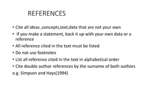 REFERENCES
• Cite all ideas ,concepts,text,data that are not your own
• If you make a statement, back it up with your own data or a
reference
• All reference cited in the text must be listed
• Do not use footnotes
• List all reference cited in the text in alphabetical order
• Cite double author references by the surname of both authors
e.g. Simpson and Hays(1994)
 