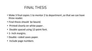 FINAL THESIS
• Make 3 final copies 1 to mentor 2 to department ,so that we can have
three reader.
• Final thesis should be bound.
• Printed cleanly on white paper .
• Double spaced using 12-point font.
• 1- inch margins.
• Double –sided saves paper.
• Include page numbers
 