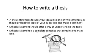 How to write a thesis
• A thesis statement focuses your ideas into one or two sentences. It
should present the topic of your paper and also make a comment
• A thesis statement should offer a way of understanding the topic.
• A thesis statement is a complete sentence that contains one main
idea.
 