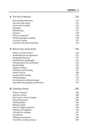 4 The first milestone 130
First writing milestone 131
The first-year report 131
From notes to draft 132
Dialogue 135
Monitoring 137
Pressure 138
What is progress? 139
Work-in-progress writing 140
A writers’ group 147
Checklist: the first milestone 154
5 Becoming a serial writer 155
What is a serial writer? 156
Scaffolding for an argument 157
Paragraph structure 157
Introductory paragraphs 161
Writing about the method(s) 163
Study buddy 165
Regular writing 166
Problems with writing 167
Writer’s block 168
Incremental writing 176
Writing binges 176
Developing a writing strategy 178
Checklist: becoming a serial writer 179
6 Creating closure 180
What is closure? 180
Interim closure 182
Don’t put it off any longer 183
Research journal 184
Writing habits 190
Halfway point 192
Brown’s eight questions 194
Pulling it all together 196
A design for writing 197
Frustration 197
Writing conclusions 198
Checklist: creating closure 203
CONTENTS ix
 