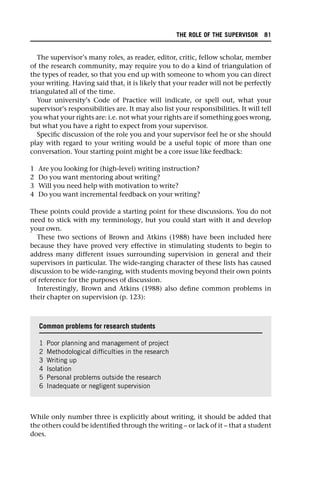 The supervisor’s many roles, as reader, editor, critic, fellow scholar, member
of the research community, may require you to do a kind of triangulation of
the types of reader, so that you end up with someone to whom you can direct
your writing. Having said that, it is likely that your reader will not be perfectly
triangulated all of the time.
Your university’s Code of Practice will indicate, or spell out, what your
supervisor’s responsibilities are. It may also list your responsibilities. It will tell
you what your rights are: i.e. not what your rights are if something goes wrong,
but what you have a right to expect from your supervisor.
Specific discussion of the role you and your supervisor feel he or she should
play with regard to your writing would be a useful topic of more than one
conversation. Your starting point might be a core issue like feedback:
1 Are you looking for (high-level) writing instruction?
2 Do you want mentoring about writing?
3 Will you need help with motivation to write?
4 Do you want incremental feedback on your writing?
These points could provide a starting point for these discussions. You do not
need to stick with my terminology, but you could start with it and develop
your own.
These two sections of Brown and Atkins (1988) have been included here
because they have proved very effective in stimulating students to begin to
address many different issues surrounding supervision in general and their
supervisors in particular. The wide-ranging character of these lists has caused
discussion to be wide-ranging, with students moving beyond their own points
of reference for the purposes of discussion.
Interestingly, Brown and Atkins (1988) also define common problems in
their chapter on supervision (p. 123):
While only number three is explicitly about writing, it should be added that
the others could be identified through the writing – or lack of it – that a student
does.
Common problems for research students
1 Poor planning and management of project
2 Methodological difficulties in the research
3 Writing up
4 Isolation
5 Personal problems outside the research
6 Inadequate or negligent supervision
THE ROLE OF THE SUPERVISOR 81
 