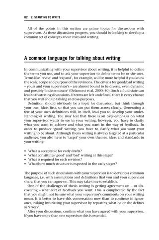 All of the points in this section are prime topics for discussions with
supervisors. As these discussions progress, you should be looking to develop a
common set of concepts about roles and writing.
A common language for talking about writing
In communicating with your supervisor about writing, it is helpful to define
the terms you use, and to ask your supervisor to define terms he or she uses.
Terms like ‘revise’ and ‘expand’, for example, will be more helpful if you know
the scale, scope and purpose of the revisions. The criteria for good/bad writing
– yours and your supervisor’s – are almost bound to be diverse, even dynamic
and possibly ‘indeterminate’ (Delamont et al. 2000: 40). Such a fluid state can
lead to frustrating discussions. If terms are left undefined, there is every chance
that you will end up talking at cross-purposes.
Definition should obviously be a topic for discussion, but think through
your own ideas first, so that you can put them across clearly. Generating a
few of your own definitions will, in itself, lead you to develop your under-
standing of writing. You may feel that there is an over-emphasis on what
your supervisor wants to see in your writing; however, you have to clarify
what you want to achieve and what you want in the way of feedback. In
order to produce ‘good’ writing, you have to clarify what you want your
writing to be about. Although thesis writing is always targeted at a particular
audience, you also have to ‘target’ your own themes, ideas and standards in
your writing:
• What is acceptable for early drafts?
• What constitutes ‘good’ and ‘bad’ writing at this stage?
• What is required for each revision?
• What/how much structure is expected in the early stages?
The purpose of such discussions with your supervisor is to develop a common
language, i.e. with assumptions and definitions that you and your supervisor
share, that you can agree on. This may take time to establish.
One of the challenges of thesis writing is getting agreement on – or dis-
covering – what sort of feedback you want. This is complicated by the fact
that you might not be sure what your supervisor’s comments on your writing
mean. It is better to have this conversation now than to continue in ignor-
ance, risking infuriating your supervisor by repeating what he or she defines
as ‘errors’.
After your discussions, confirm what you have agreed with your supervisor.
If you have more than one supervisor this is essential.
82 2: STARTING TO WRITE
 