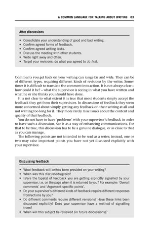 Comments you get back on your writing can range far and wide. They can be
of different types, requiring different kinds of revisions by the writer. Some-
times it is difficult to translate the comment into action. It is not always clear –
how could it be? – what the supervisor is seeing in what you have written and
what he or she thinks you should have done.
It is not clear to what extent it is true that most students simply accept the
feedback they get from their supervisors. In discussions of feedback they seem
more concerned about simply getting any feedback on their writing at all and
not waiting too long for it. They more rarely raise issues about the content and
quality of that feedback.
You do not have to have ‘problems’ with your supervisor’s feedback in order
to have such a discussion. See it as a way of enhancing communications. For
that to be true, this discussion has to be a genuine dialogue, or as close to that
as you can manage.
The following points are not intended to be read as a series; instead, one or
two may raise important points you have not yet discussed explicitly with
your supervisor.
After discussions
• Consolidate your understanding of good and bad writing.
• Confirm agreed forms of feedback.
• Confirm agreed writing tasks.
• Discuss the meeting with other students.
• Write right away and often.
• Target your revisions: do what you agreed to do first.
Discussing feedback
• What feedback will be/has been provided on your writing?
• When was this discussed/agreed?
• Is/are the type(s) of feedback you are getting explicitly signalled by your
supervisor, i.e. on the page when it is returned to you? For example: ‘Overall
comments’ and ‘Argument-specific points’.
• Do your supervisor’s different kinds of feedback require different responses
from/actions by you?
• Do different comments require different revisions? Have these links been
discussed explicitly? Does your supervisor have a method of signalling
them?
• When will this subject be reviewed (in future discussions)?
A COMMON LANGUAGE FOR TALKING ABOUT WRITING 83
 