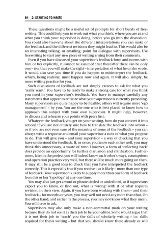 These questions might be a useful set of prompts for short bursts of free-
writing. This could help you to work out what you think, where you are at and
what you think your supervisor is doing, before you go into the discussion.
You could also freewrite about the different interpretations you can make of
the feedback and the different revisions they might lead to. This would also be
an interesting talking, or emailing, point for dialogue with supervisors. Use
freewriting to start any new piece of writing arising from their comments.
Even if you have discussed your supervisor’s feedback form and norms with
him or her explicitly, it cannot be assumed that thereafter there can be only
one – nor that you will make the right – interpretation of what he or she wrote.
It would also save you time if you do happen to misinterpret the feedback,
which, being realistic, must happen now and again. It will also, simply, be
more writing practice for you.
Such discussions of feedback are not simply excuses to ask for what you
‘really want’. You have to be ready to make a strong case for what you think
you need in your supervisor’s feedback. You have to manage carefully any
statements that appear to criticize what your supervisor is currently providing.
Many supervisors are quite happy to be flexible; others will require more ‘ego
management’ – by you. You are the one who is best placed to know how to
approach this subject with your own supervisor. It might help, however,
to discuss and rehearse your points with peers first.
Whatever the feedback you get on your writing, how do you convert it into
action? If you are not entirely sure how to translate the feedback into action –
or if you are not even sure of the meaning of some of the feedback – you can
always write a response and email your supervisor a note of what you propose
to do. This will give you – and your supervisor – a way of checking that you
have understood the feedback. If, or once, you know each other well, you may
think this unnecessary, a waste of time. However, a form of ‘reflecting back’
does provide an opportunity for further discussion and clarification. Further-
more, later in the project you will indeed know each other’s ways, assumptions
and operation practices very well, but there will be much more going on then.
It may still be a good idea to check that you have interpreted the feedback
correctly. This is especially true if you receive – as is likely – more than one type
of feedback. Your supervisor is likely to supply more than one form of feedback
from his or her ‘typology’ at any one time.
You may also just get a word or phrase circled or underlined, as if supervisors
expect you to know, or find out, what is ‘wrong’ with it or what requires
revision, in their view. Again, if you have been working with them – and their
feedback – for months or years, you may well not need any more than that. On
the other hand, and earlier in the process, you may not know what they mean.
You will have to ask.
Supervisors may also only make a non-committal mark on your writing
because they do not see it as their job to be your editor. Some would argue that
it is not their job to ‘teach’ you the skills of scholarly writing – i.e. skills
required for thesis writing – but that you should know these already or will
84 2: STARTING TO WRITE
 