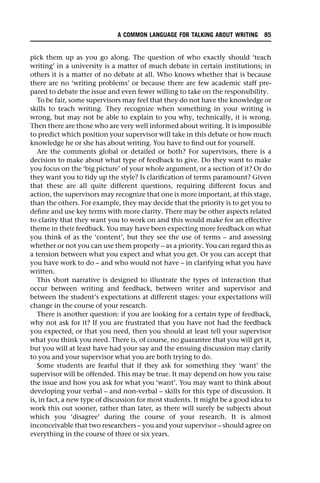 pick them up as you go along. The question of who exactly should ‘teach
writing’ in a university is a matter of much debate in certain institutions; in
others it is a matter of no debate at all. Who knows whether that is because
there are no ‘writing problems’ or because there are few academic staff pre-
pared to debate the issue and even fewer willing to take on the responsibility.
To be fair, some supervisors may feel that they do not have the knowledge or
skills to teach writing. They recognize when something in your writing is
wrong, but may not be able to explain to you why, technically, it is wrong.
Then there are those who are very well informed about writing. It is impossible
to predict which position your supervisor will take in this debate or how much
knowledge he or she has about writing. You have to find out for yourself.
Are the comments global or detailed or both? For supervisors, there is a
decision to make about what type of feedback to give. Do they want to make
you focus on the ‘big picture’ of your whole argument, or a section of it? Or do
they want you to tidy up the style? Is clarification of terms paramount? Given
that these are all quite different questions, requiring different focus and
action, the supervisors may recognize that one is more important, at this stage,
than the others. For example, they may decide that the priority is to get you to
define and use key terms with more clarity. There may be other aspects related
to clarity that they want you to work on and this would make for an effective
theme in their feedback. You may have been expecting more feedback on what
you think of as the ‘content’, but they see the use of terms – and assessing
whether or not you can use them properly – as a priority. You can regard this as
a tension between what you expect and what you get. Or you can accept that
you have work to do – and who would not have – in clarifying what you have
written.
This short narrative is designed to illustrate the types of interaction that
occur between writing and feedback, between writer and supervisor and
between the student’s expectations at different stages: your expectations will
change in the course of your research.
There is another question: if you are looking for a certain type of feedback,
why not ask for it? If you are frustrated that you have not had the feedback
you expected, or that you need, then you should at least tell your supervisor
what you think you need. There is, of course, no guarantee that you will get it,
but you will at least have had your say and the ensuing discussion may clarify
to you and your supervisor what you are both trying to do.
Some students are fearful that if they ask for something they ‘want’ the
supervisor will be offended. This may be true. It may depend on how you raise
the issue and how you ask for what you ‘want’. You may want to think about
developing your verbal – and non-verbal – skills for this type of discussion. It
is, in fact, a new type of discussion for most students. It might be a good idea to
work this out sooner, rather than later, as there will surely be subjects about
which you ‘disagree’ during the course of your research. It is almost
inconceivable that two researchers – you and your supervisor – should agree on
everything in the course of three or six years.
A COMMON LANGUAGE FOR TALKING ABOUT WRITING 85
 