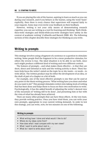 If you are playing the role of the learner, aspiring to learn as much as you can
during your research, and if you behave as the learner, using the word ‘learn’
explicitly, then there is every chance that supervisors will respond fairly to
your requests. Some may even invite your feedback on their feedback.
However, writing is not your only means of demonstrating research
expertise; you can use writing as a tool for learning and thinking: ‘Both think-
then-write strategies and think-while-you-write strategies have utility in the
context of academic writing’ (Caffarella and Barnett 2000: 40). The following
sections of this chapter describe three strategies for thinking-as-you-write.
Writing to prompts
This strategy involves using a fragment of a sentence or a question to stimulate
writing. Some people find the fragment to be a more productive stimulus; for
others the reverse is true. The ideal situation is to be able to use both, since
each might produce a different kind of writing and even different content.
The features of prompts – and what makes them effective – is that they are
short, direct and informal in style and the writing activity is short. These fea-
tures help focus the writer’s mind on the topic he or she wants – or needs – to
write about. The written product may be either the development of an idea, or
the draft of part of a chapter or a bit of both.
For example, one of the most effective prompts is one that can be used at
any point in the thesis writing process: ‘What writing have you done and what
do you want to do?’ This prompt stimulates writers into taking stock of writing
that has been done and helps them to focus on their own motivation to write.
Psychologically, it has the added benefit of adjusting the writer’s skewed view
of the mountain of ‘writing still to be done’, and presenting him or her with
the vista of what has already been achieved.
There are many other prompts that can have these effects. At the very least,
they provide writing practice. Once you have tried them, you can write your
own prompts, appropriate to your current writing demands. In order to test
this strategy, you can write, now, for ten minutes on one of the following:
Writing to prompts
• What writing have I done and what would I like to do?
• Where do my ideas come from?
• How does what I read compare with my own views?
• What I want to write about next is . . .
• What do I want to write about next?
86 2: STARTING TO WRITE
 