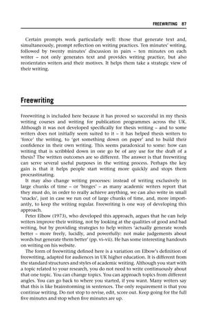 Certain prompts work particularly well: those that generate text and,
simultaneously, prompt reflection on writing practices. Ten minutes’ writing,
followed by twenty minutes’ discussion in pairs – ten minutes on each
writer – not only generates text and provides writing practice, but also
reorientates writers and their motives. It helps them take a strategic view of
their writing.
Freewriting
Freewriting is included here because it has proved so successful in my thesis
writing courses and writing for publication programmes across the UK.
Although it was not developed specifically for thesis writing – and to some
writers does not initially seem suited to it – it has helped thesis writers to
‘force’ the writing, to ‘get something down on paper’ and to build their
confidence in their own writing. This seems paradoxical to some: how can
writing that is scribbled down in one go be of any use for the draft of a
thesis? The written outcomes are so different. The answer is that freewriting
can serve several useful purposes in the writing process. Perhaps the key
gain is that it helps people start writing more quickly and stops them
procrastinating.
It may also change writing processes: instead of writing exclusively in
large chunks of time – or ‘binges’ – as many academic writers report that
they must do, in order to really achieve anything, we can also write in small
‘snacks’, just in case we run out of large chunks of time, and, more import-
antly, to keep the writing regular. Freewriting is one way of developing this
approach.
Peter Elbow (1973), who developed this approach, argues that he can help
writers improve their writing, not by looking at the qualities of good and bad
writing, but by providing strategies to help writers ‘actually generate words
better – more freely, lucidly, and powerfully: not make judgements about
words but generate them better’ (pp. vi–vii). He has some interesting handouts
on writing on his website.
The form of freewriting defined here is a variation on Elbow’s definition of
freewriting, adapted for audiences in UK higher education. It is different from
the standard structures and styles of academic writing. Although you start with
a topic related to your research, you do not need to write continuously about
that one topic. You can change topics. You can approach topics from different
angles. You can go back to where you started, if you want. Many writers say
that this is like brainstorming in sentences. The only requirement is that you
continue writing. Do not stop to revise, edit, score out. Keep going for the full
five minutes and stop when five minutes are up.
FREEWRITING 87
 