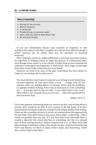 If you can immediately discuss your reactions or responses to this
activity with someone else that is helpful. You will see how different people’s
initial reactions can be (rather than just my summary of recurring
reactions).
Why ‘writing in sentences’ makes a difference is not clear, but it does seem to
be important in helping writers to begin the process of synthesizing ideas,
even though many expect it to be a barrier. It helps them to move beyond the
collection of thoughts and fragments in their heads. They begin to articulate
their ideas. It also helps writers become more fluent.
However, we need to be clear of the goal. Freewriting has been shown to
‘improve’ our writing. But in what sense?
The most effective way I know to improve your writing is to do freewriting
exercises regularly. At least three times a week . . . simply write for ten
minutes (later on, perhaps fifteen or twenty). Don’t stop for anything.
Go quickly without rushing. Never stop to look back, to cross something
out . . . If you get stuck it’s fine to write, ‘I can’t think what to say, I can’t
think what to say’ as many times as you want . . . The only requirement is
that you never stop.
(Elbow 1973: 3)
This is the opposite of knowing what you want to say first, and writing about it
second. Why would we do this? It runs counter to all that many of us have
learned about writing in academic settings? It will simply produce bad writing.
These are the recurring reactions of writers on hearing about this approach for
the first time. Even after trying it only once, many argue – some hotly – that it
could not possibly have any use. It is not how they work (although there is
usually a minority who reveal that this, or something very like it, is already
part of their writing practice). Others respond that it is, to them, more like
letter writing or writing in a diary. Few people see any connection between the
‘flow’ and fluency to which so many writers aspire and freewriting, which
does, in fact, lead to that effect.
What is freewriting?
• Writing for five minutes
• Without stopping
• In sentences
• Private writing: no external reader
• Topic: what you want to write about next
• No structure needed
88 2: STARTING TO WRITE
 