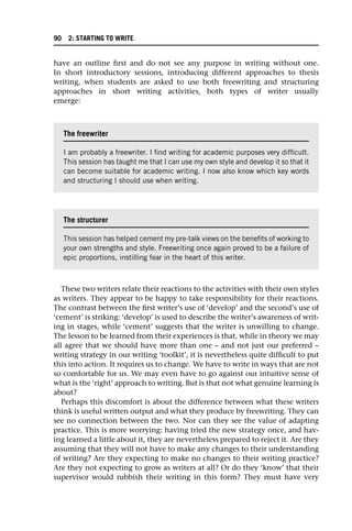 have an outline first and do not see any purpose in writing without one.
In short introductory sessions, introducing different approaches to thesis
writing, when students are asked to use both freewriting and structuring
approaches in short writing activities, both types of writer usually
emerge:
These two writers relate their reactions to the activities with their own styles
as writers. They appear to be happy to take responsibility for their reactions.
The contrast between the first writer’s use of ‘develop’ and the second’s use of
‘cement’ is striking: ‘develop’ is used to describe the writer’s awareness of writ-
ing in stages, while ‘cement’ suggests that the writer is unwilling to change.
The lesson to be learned from their experiences is that, while in theory we may
all agree that we should have more than one – and not just our preferred –
writing strategy in our writing ‘toolkit’, it is nevertheless quite difficult to put
this into action. It requires us to change. We have to write in ways that are not
so comfortable for us. We may even have to go against our intuitive sense of
what is the ‘right’ approach to writing. But is that not what genuine learning is
about?
Perhaps this discomfort is about the difference between what these writers
think is useful written output and what they produce by freewriting. They can
see no connection between the two. Nor can they see the value of adapting
practice. This is more worrying: having tried the new strategy once, and hav-
ing learned a little about it, they are nevertheless prepared to reject it. Are they
assuming that they will not have to make any changes to their understanding
of writing? Are they expecting to make no changes to their writing practice?
Are they not expecting to grow as writers at all? Or do they ‘know’ that their
supervisor would rubbish their writing in this form? They must have very
The freewriter
I am probably a freewriter. I find writing for academic purposes very difficult.
This session has taught me that I can use my own style and develop it so that it
can become suitable for academic writing. I now also know which key words
and structuring I should use when writing.
The structurer
This session has helped cement my pre-talk views on the benefits of working to
your own strengths and style. Freewriting once again proved to be a failure of
epic proportions, instilling fear in the heart of this writer.
90 2: STARTING TO WRITE
 