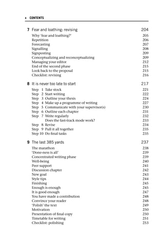 7 Fear and loathing: revising 204
Why ‘fear and loathing?’ 205
Repetition 206
Forecasting 207
Signalling 208
Signposting 209
Conceptualizing and reconceptualizing 209
Managing your editor 212
End of the second phase 215
Look back to the proposal 215
Checklist: revising 216
8 It is never too late to start 217
Step 1 Take stock 221
Step 2 Start writing 222
Step 3 Outline your thesis 224
Step 4 Make up a programme of writing 227
Step 5 Communicate with your supervisor(s) 230
Step 6 Outline each chapter 231
Step 7 Write regularly 232
Does the fast-track mode work? 233
Step 8 Revise 234
Step 9 Pull it all together 235
Step 10 Do final tasks 235
9 The last 385 yards 237
The marathon 238
‘Done-ness is all’ 239
Concentrated writing phase 239
Well-being 240
Peer support 241
Discussion chapter 242
New goal 243
Style tips 244
Finishing 245
Enough is enough 245
It is good enough 247
You have made a contribution 248
Convince your reader 248
‘Polish’ the text 249
Motivation 250
Presentation of final copy 250
Timetable for writing 251
Checklist: polishing 253
x CONTENTS
 