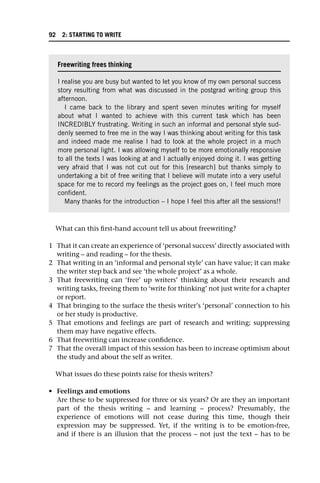 What can this first-hand account tell us about freewriting?
1 That it can create an experience of ‘personal success’ directly associated with
writing – and reading – for the thesis.
2 That writing in an ‘informal and personal style’ can have value; it can make
the writer step back and see ‘the whole project’ as a whole.
3 That freewriting can ‘free’ up writers’ thinking about their research and
writing tasks, freeing them to ‘write for thinking’ not just write for a chapter
or report.
4 That bringing to the surface the thesis writer’s ‘personal’ connection to his
or her study is productive.
5 That emotions and feelings are part of research and writing; suppressing
them may have negative effects.
6 That freewriting can increase confidence.
7 That the overall impact of this session has been to increase optimism about
the study and about the self as writer.
What issues do these points raise for thesis writers?
• Feelings and emotions
Are these to be suppressed for three or six years? Or are they an important
part of the thesis writing – and learning – process? Presumably, the
experience of emotions will not cease during this time, though their
expression may be suppressed. Yet, if the writing is to be emotion-free,
and if there is an illusion that the process – not just the text – has to be
Freewriting frees thinking
I realise you are busy but wanted to let you know of my own personal success
story resulting from what was discussed in the postgrad writing group this
afternoon.
I came back to the library and spent seven minutes writing for myself
about what I wanted to achieve with this current task which has been
INCREDIBLY frustrating. Writing in such an informal and personal style sud-
denly seemed to free me in the way I was thinking about writing for this task
and indeed made me realise I had to look at the whole project in a much
more personal light. I was allowing myself to be more emotionally responsive
to all the texts I was looking at and I actually enjoyed doing it. I was getting
very afraid that I was not cut out for this [research] but thanks simply to
undertaking a bit of free writing that I believe will mutate into a very useful
space for me to record my feelings as the project goes on, I feel much more
confident.
Many thanks for the introduction – I hope I feel this after all the sessions!!
92 2: STARTING TO WRITE
 