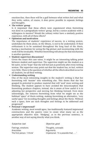emotion-free, then there will be a gulf between what writers feel and what
they write, unless, of course, it does prove possible to separate feelings
and thoughts.
• The writers’ group
Is it important that these effects were experienced when freewriting
was done in a postgraduate writers’ group, led by a senior academic with a
willingness to mentor? Would the solitary writer have a similarly positive
experience, with all of these effects?
• Optimism and motivation
The importance of students’ experience of success, in a writing session,
undertaken by them alone, in the library, is not to be understated. If their
enthusiasm is to be sustained throughout the long haul of the thesis,
having a mechanism for seeing the big picture and reconnecting with the
work will be invaluable. Whether freewriting will always be that mechanism
is another question.
• Student–supervisor discussions?
Given the issues this case raises, it might be an interesting talking point
between student and supervisor. The supervisor might see the student as a
bit naïve, in her ‘hope’ that she will feel just as positively after every writing
session. The supervisor may point out that the student has, in fact, written
very little. There is the question of whether all the effects described occur for
all students, for all their writing.
• Understanding writing
One of the most interesting insights in the student’s writing is that her
freewriting will ‘mutate’ into something else. This shows that she has
grasped its potential to produce material that will ‘seed’ more writing and
thinking. The student appears to have avoided the misconception that
freewriting produces chapters; instead, she is aware of how useful it is in
adjusting her perspective and moving her thinking forward. Even more
interestingly, she removes freewriting from what we might see as the
habitual ‘space’ of thesis writing, making freewriting an alternative, ‘very
useful space’ for recording thoughts and feelings about the thesis. Without
such a space, how are such thoughts and feelings to be addressed and
progressed?
• Personal v impersonal?
Academic writing, most would agree, has traditionally featured impersonal
constructions and the passive voice to create what many see as the
appropriate objective style. ‘Hedging’, as in the previous sentence, is
another way of not saying directly what you think.
Subjective: bad Objective: good
Feelings, emotions
Anecdotes
The first person: ‘I think’
Thoughts, concepts
Arguments
Impersonal: ‘It is possible that . . .’
FREEWRITING 93
 