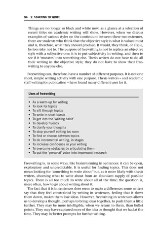 Things are no longer so black and white now, as a glance at a selection of
recent titles on academic writing will show. However, when we discuss
examples of various styles on the continuum between these two extremes,
there are students who think that the objective style is what is valued most
and is, therefore, what they should produce. It would, they think, or argue,
be too risky not to. The purpose of freewriting is not to replace an objective
style with a subjective one; it is to put subjectivity in writing, and then to
see if it ‘mutates’ into something else. Thesis writers do not have to do all
their writing in the objective style; they do not have to show their free-
writing to anyone else.
Freewriting can, therefore, have a number of different purposes. It is not one
short, simple writing activity with one purpose. Thesis writers – and academic
staff writing for publication – have found many different uses for it.
Freewriting is, in some ways, like brainstorming in sentences: it can be open,
exploratory and unpredictable. It is useful for finding topics. This does not
mean looking for ‘something to write about’ but, as is more likely with thesis
writers, choosing what to write about from an abundant supply of possible
topics. There is all too much to write about all of the time; the question is,
more often, how to go about writing about it.
The fact that it is in sentences does seem to make a difference: some writers
say that they feel constrained by writing in sentences, feeling that it slows
them down, makes them lose ideas. However, freewriting in sentences allows
us to develop a thought, perhaps to bring ideas together, to push them a little
further. They may be more intelligible, when we return to them, than bullet
points. They may have captured more of the idea or thought that we had at the
time. They may be better prompts for further writing.
Uses of freewriting
• As a warm-up for writing
• To look for topics
• To sift through topics
• To write in short bursts
• To get into the ‘writing habit’
• To develop fluency
• To clarify your thoughts
• To stop yourself editing too soon
• To find or choose between topics
• To do incremental writing, in stages
• To increase confidence in your writing
• To overcome obstacles by articulating them
• To put the ‘personal’ voice into impersonal research
94 2: STARTING TO WRITE
 