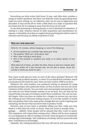 Freewriting can help writers find focus. It may, and often does, produce a
string of further questions, but these can help the writer by generating more
topics for more writing, or, on reflection, they can be seen as digressions and
discarded. It may not be till we write a little more on a topic or question that
we realize how far it is taking us away from the focus of our work.
To say that freewriting is writing practice is not to diminish its usefulness. If
writing is a skill, whatever theory of skills acquisition and maintenance we
espouse, it should be clear that we ought to keep practising that skill in order to
maintain and develop our ability to perform it well.
How many words did you write on each of the above prompts? Between 150
and 250 words in fifteen minutes, or more? If you did all four activities, and if
you produced 250 words for each, then you have written 1000 in an hour.
Whatever the total number, you produced writing on demand by using
particular prompts and a particular mode, on this occasion, but you can create
variations of this activity. You can write your own prompts and questions. You
can write for two thirty-minute sessions or for an hour. You can find out for
yourself what your pace of writing is under these conditions. You can set your-
self targets. Once you have an outline for a chapter or section you can carve
the writing up into 250-word writing sessions. It is not the number of words
that you produce that is the main point, though that too can be inspiring and
reassuring, but the fact that you know how to produce words.
However, part of your brain is probably telling you that, while you may
think it is fine that you wrote so much, what you wrote is actually dross . . .
garbage . . . rubbish. Some people will be amazed that they wrote so much.
This experience will release their writing selves. Others will be more sceptical
of, even disgusted at, talk of ‘numbers of words’ when the goal is to work at the
cutting edge of knowledge. This ‘arithmetic of writing’ will not seem to fit with
their ‘contribution to knowledge’.
Naturally, the writing produced in this way will not be well structured, nor
What can I write about now?
Write for 15 minutes, without stopping, on one of the following:
• All the questions you currently have about your study.
• The question ‘What can I write about now?’
• Why I have nothing to write about . . .
• One of the prompts or questions you wrote in an earlier section of this
chapter.
Write about all of these, one after the other. Pause to rest and consider what
you have written for a few minutes only. Do not edit or revise. Count the
number of words you wrote for each.
FREEWRITING 95
 