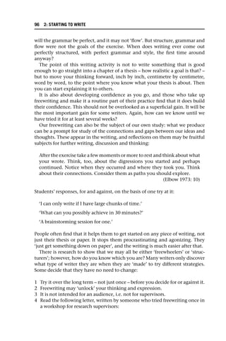 will the grammar be perfect, and it may not ‘flow’. But structure, grammar and
flow were not the goals of the exercise. When does writing ever come out
perfectly structured, with perfect grammar and style, the first time around
anyway?
The point of this writing activity is not to write something that is good
enough to go straight into a chapter of a thesis – how realistic a goal is that? –
but to move your thinking forward, inch by inch, centimetre by centimetre,
word by word, to the point where you know what your thesis is about. Then
you can start explaining it to others.
It is also about developing confidence as you go, and those who take up
freewriting and make it a routine part of their practice find that it does build
their confidence. This should not be overlooked as a superficial gain. It will be
the most important gain for some writers. Again, how can we know until we
have tried it for at least several weeks?
Our freewriting can also be the subject of our own study: what we produce
can be a prompt for study of the connections and gaps between our ideas and
thoughts. These appear in the writing, and reflections on them may be fruitful
subjects for further writing, discussion and thinking:
After the exercise take a few moments or more to rest and think about what
your wrote. Think, too, about the digressions you started and perhaps
continued. Notice when they occurred and where they took you. Think
about their connections. Consider them as paths you should explore.
(Elbow 1973: 10)
Students’ responses, for and against, on the basis of one try at it:
‘I can only write if I have large chunks of time.’
‘What can you possibly achieve in 30 minutes?’
‘A brainstorming session for one.’
People often find that it helps them to get started on any piece of writing, not
just their thesis or paper. It stops them procrastinating and agonizing. They
‘just get something down on paper’, and the writing is much easier after that.
There is research to show that we may all be either ‘freewheelers’ or ‘struc-
turers’; however, how do you know which you are? Many writers only discover
what type of writer they are when they are ‘made’ to try different strategies.
Some decide that they have no need to change:
1 Try it over the long term – not just once – before you decide for or against it.
2 Freewriting may ‘unlock’ your thinking and expression.
3 It is not intended for an audience, i.e. not for supervisors.
4 Read the following letter, written by someone who tried freewriting once in
a workshop for research supervisors:
96 2: STARTING TO WRITE
 