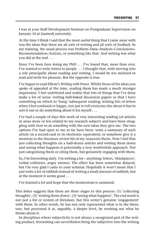 I was at your Staff Development Seminar on Postgraduate Supervision on
January 16 at [named] university.
At the time I think I said that the most useful thing that I came away with
was the ideas that there are all sorts of writing and all sorts of feedback. In
my training, the usual process was Problem–Data–Analysis–Conclusions–
Recommendation–Actions, or something like that. And writing was what
you did at the end . . .
Since I’ve been here doing my PhD . . . I’ve found that, more than ever,
I’ve wanted to write letters to people . . . I thought that, with moving into
a role principally about reading and writing, I would be less inclined to
read and write for pleasure. But the opposite is true.
I’ve begun to read Elbow’s Writing with Power. Whilst those of his ideas you
spoke of appealed at the time, reading them has made a much stronger
impression. I feel unfettered and realise that lots of things that I’ve done
make a lot of sense: writing half-baked discussion papers so that I have
something on which to ‘hang’ subsequent reading; writing lots of letters
when I feel confused or happy, not just to tell everyone else about it but to
sort it out or do something about it for myself . . .
I’ve had a couple of days this week of very interesting reading (of articles
in areas more or less related to my research subject) and have been strug-
gling with how to do something with the new ideas they give me. The two
options I’ve had open to me so far have been: write a summary of each
article on a record-card or its electronic equivalent; or somehow give it a
mention in the literature review bit of my (nascent) thesis. Now I feel that
just collecting thoughts on a half-dozen articles and writing them down
and seeing what happens is potentially a very worthwhile approach. Not
just categorising them or citing them, but genuinely engaging with them.
So, I’m freewriting daily. I’m writing a lot – anything: letters, ‘thinkpieces’,
verbal collisions, angry memos. The effect has been somewhat delayed,
but I’m very glad I came to your seminar. Hopefully it won’t mean that I
just write a lot of rubbish instead of writing a small amount of rubbish, but
at the moment it seems good . . .
I’ve learned a lot and hope that the momentum is sustained.
This letter suggests that there are three stages to this process: (1) ‘collecting
thoughts’, (2) ‘writing them down’, (3) ‘seeing what happens’. The end result is
not just a list or system of literature, but this writer’s genuine ‘engagement’
with them. In other words, he has not only represented what is in the litera-
ture, but processed it at, arguably, a deeper level, by working out what he
thinks about it.
In disciplines where subjectivity is not always a recognized part of the writ-
ing product, freewriting can nevertheless bring the subjective into the writing
FREEWRITING 97
 