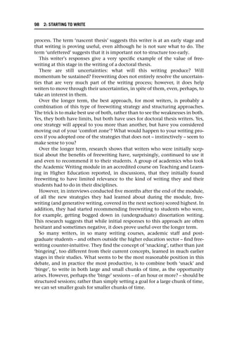 process. The term ‘nascent thesis’ suggests this writer is at an early stage and
that writing is proving useful, even although he is not sure what to do. The
term ‘unfettered’ suggests that it is important not to structure too early.
This writer’s responses give a very specific example of the value of free-
writing at this stage in the writing of a doctoral thesis.
There are still uncertainties: what will this writing produce? Will
momentum be sustained? Freewriting does not entirely resolve the uncertain-
ties that are very much part of the writing process; however, it does help
writers to move through their uncertainties, in spite of them, even, perhaps, to
take an interest in them.
Over the longer term, the best approach, for most writers, is probably a
combination of this type of freewriting strategy and structuring approaches.
The trick is to make best use of both, rather than to see the weaknesses in both.
Yes, they both have limits, but both have uses for doctoral thesis writers. Yes,
one strategy will appeal to you more than another, but have you considered
moving out of your ‘comfort zone’? What would happen to your writing pro-
cess if you adopted one of the strategies that does not – instinctively – seem to
make sense to you?
Over the longer term, research shows that writers who were initially scep-
tical about the benefits of freewriting have, surprisingly, continued to use it
and even to recommend it to their students. A group of academics who took
the Academic Writing module in an accredited course on Teaching and Learn-
ing in Higher Education reported, in discussions, that they initially found
freewriting to have limited relevance to the kind of writing they and their
students had to do in their disciplines.
However, in interviews conducted five months after the end of the module,
of all the new strategies they had learned about during the module, free-
writing (and generative writing, covered in the next section) scored highest. In
addition, they had started recommending freewriting to students who were,
for example, getting bogged down in (undergraduate) dissertation writing.
This research suggests that while initial responses to this approach are often
hesitant and sometimes negative, it does prove useful over the longer term.
So many writers, in so many writing courses, academic staff and post-
graduate students – and others outside the higher education sector – find free-
writing counter-intuitive. They find the concept of ‘snacking’, rather than just
‘bingeing’, too different from their current concepts, learned in much earlier
stages in their studies. What seems to be the most reasonable position in this
debate, and in practice the most productive, is to combine both ‘snack’ and
‘binge’, to write in both large and small chunks of time, as the opportunity
arises. However, perhaps the ‘binge’ sessions – of an hour or more? – should be
structured sessions; rather than simply setting a goal for a large chunk of time,
we can set smaller goals for smaller chunks of time.
98 2: STARTING TO WRITE
 